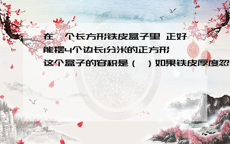 在一个长方形铁皮盒子里 正好能摆4个边长1分米的正方形 这个盒子的容积是（ ）如果铁皮厚度忽略不计那么盒子的体积是（ ）.