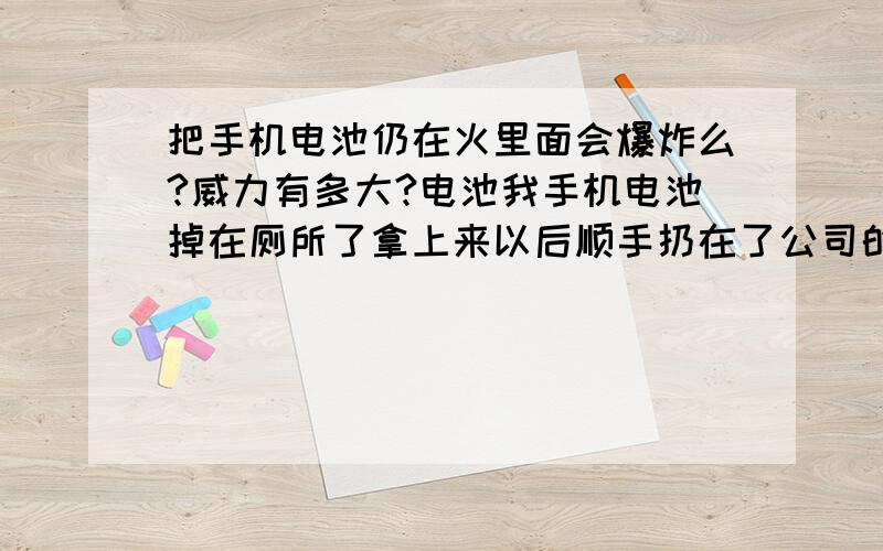 把手机电池仍在火里面会爆炸么?威力有多大?电池我手机电池掉在厕所了拿上来以后顺手扔在了公司的垃圾纸篓里面,今天早上突然看到打扫厕所的阿姨在烧垃圾纸篓里面的垃圾,我很怕会引起