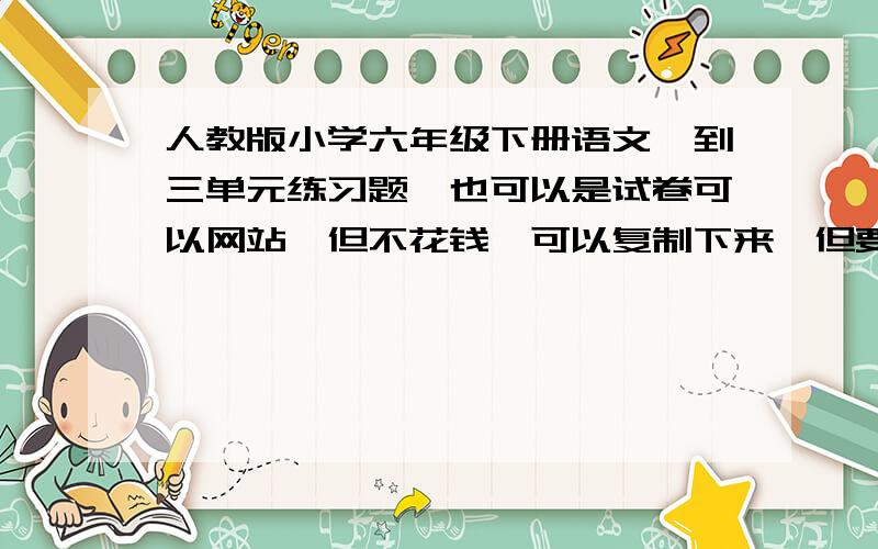 人教版小学六年级下册语文一到三单元练习题,也可以是试卷可以网站,但不花钱,可以复制下来,但要完整