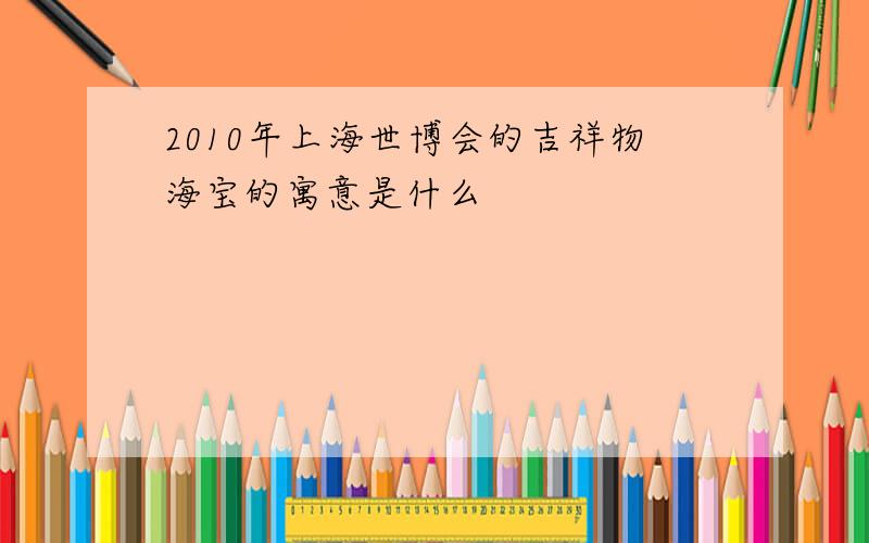 2010年上海世博会的吉祥物海宝的寓意是什么