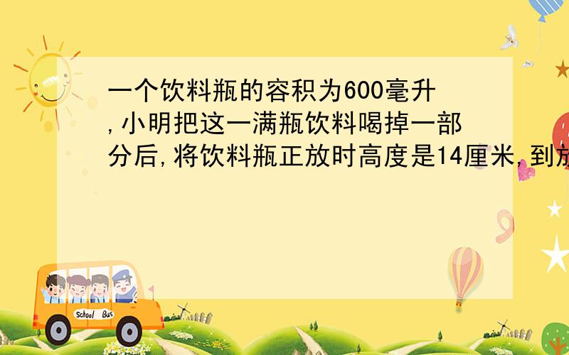 一个饮料瓶的容积为600毫升,小明把这一满瓶饮料喝掉一部分后,将饮料瓶正放时高度是14厘米,到放一个饮料瓶的容积为600ml,小明把这一满瓶饮料喝掉一部分后,将饮料瓶正放时瓶内饮料的高度