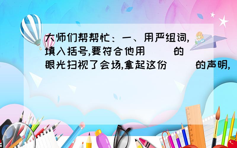 大师们帮帮忙：一、用严组词,填入括号,要符合他用（ ）的眼光扫视了会场,拿起这份（ ）的声明,（ ）地签下了自己的名字.二、除了操纵自如,还有（ ） （ ）自如,除了傲慢无礼,还有什么