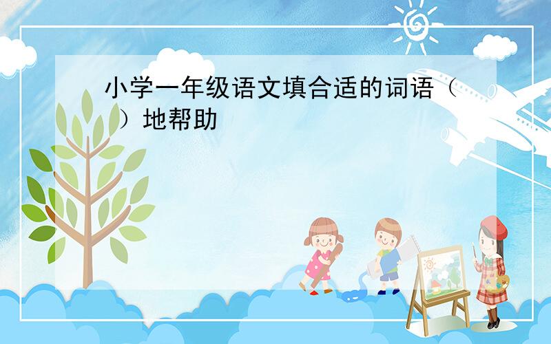 小学一年级语文填合适的词语（ ）地帮助