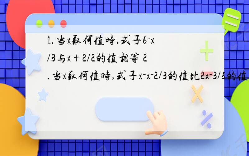 1.当x取何值时,式子6-x/3与x+2/2的值相等 2.当x取何值时,式子x-x-2/3的值比2x-3/5的值大1.