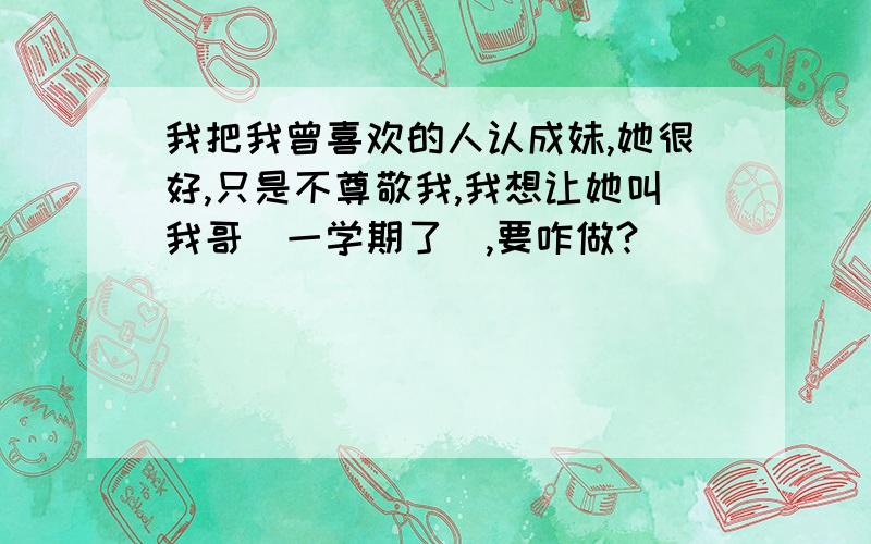 我把我曾喜欢的人认成妹,她很好,只是不尊敬我,我想让她叫我哥（一学期了）,要咋做?