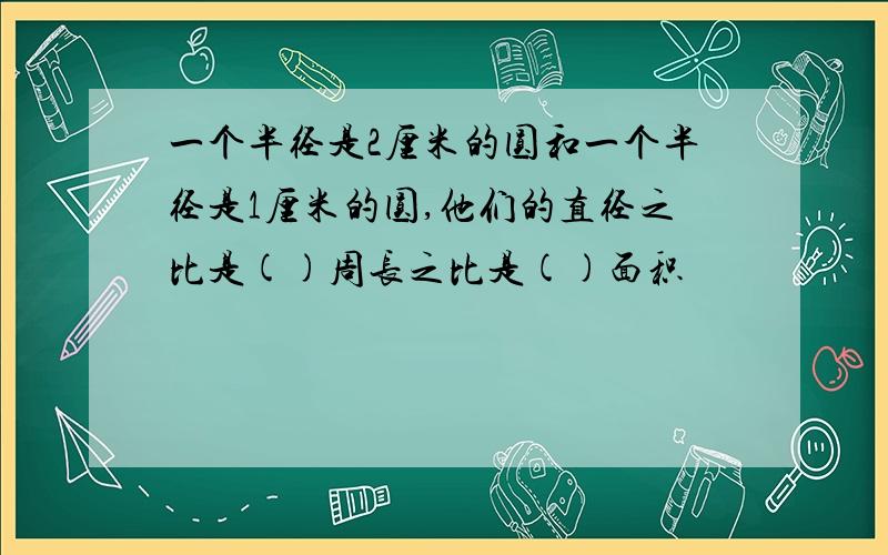 一个半径是2厘米的圆和一个半径是1厘米的圆,他们的直径之比是()周长之比是()面积