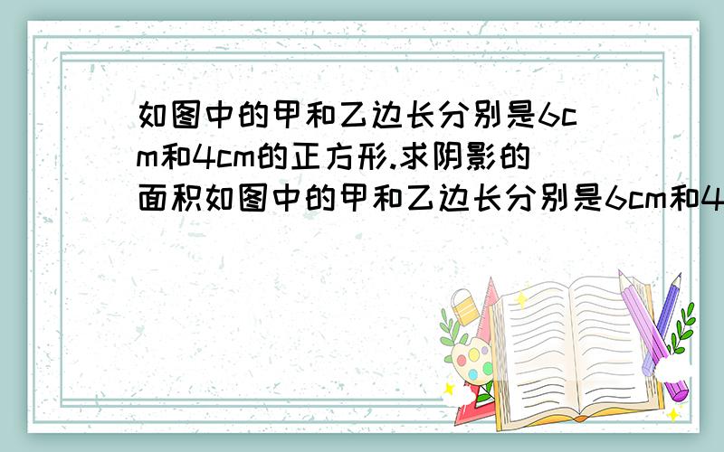 如图中的甲和乙边长分别是6cm和4cm的正方形.求阴影的面积如图中的甲和乙边长分别是6cm和4cm的正方形。求阴影的面积