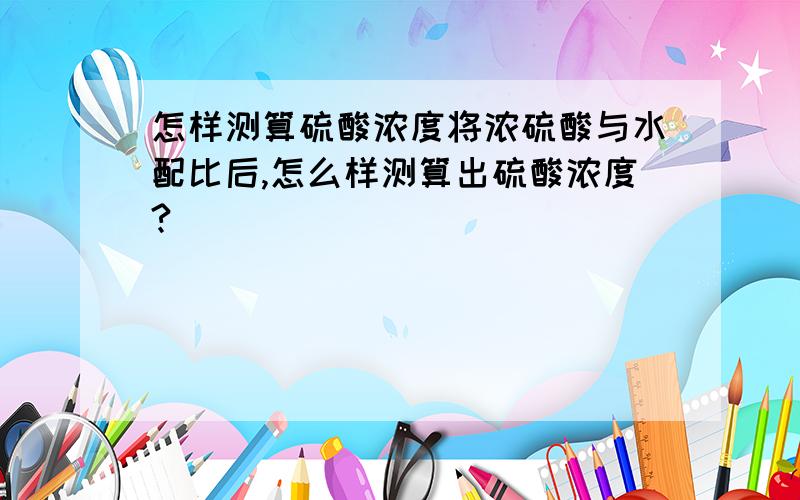 怎样测算硫酸浓度将浓硫酸与水配比后,怎么样测算出硫酸浓度?