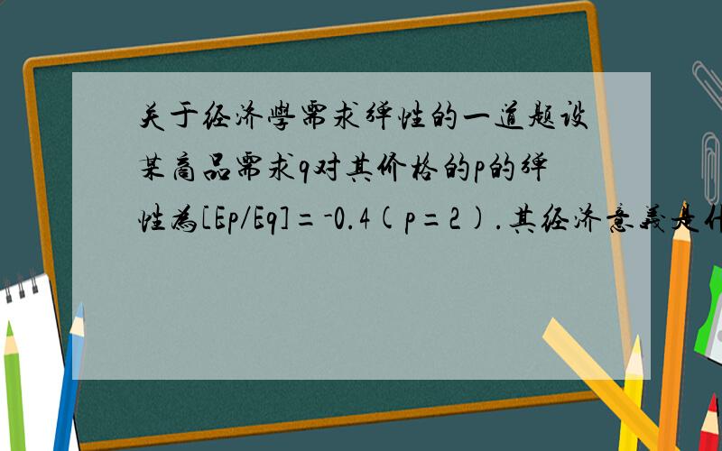 关于经济学需求弹性的一道题设某商品需求q对其价格的p的弹性为[Ep／Eq]=-0.4(p=2).其经济意义是什么?