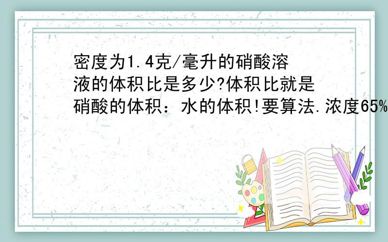 密度为1.4克/毫升的硝酸溶液的体积比是多少?体积比就是硝酸的体积：水的体积!要算法.浓度65%，纯硝酸密度1.5g/cm3