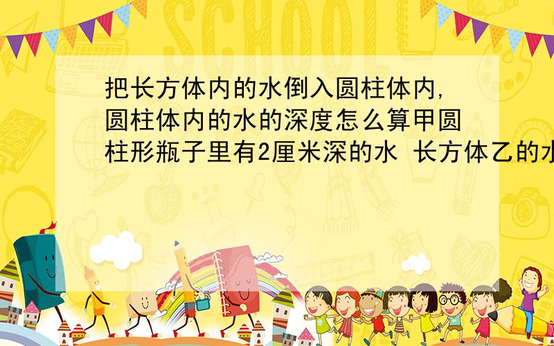 把长方体内的水倒入圆柱体内,圆柱体内的水的深度怎么算甲圆柱形瓶子里有2厘米深的水 长方体乙的水深6.28厘米,高10厘米,宽10厘米,把乙瓶子里的水倒入甲中,甲这是谁深多少 最好分布计算