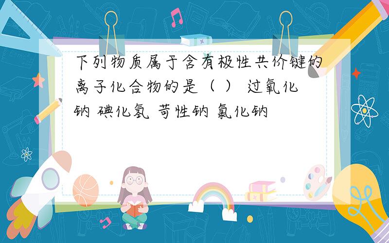 下列物质属于含有极性共价键的离子化合物的是（ ） 过氧化钠 碘化氢 苛性钠 氯化钠