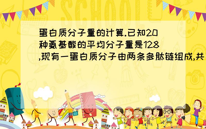 蛋白质分子量的计算.已知20种氨基酸的平均分子量是128,现有一蛋白质分子由两条多肽链组成,共有肽键98个,此蛋白质分子量是：