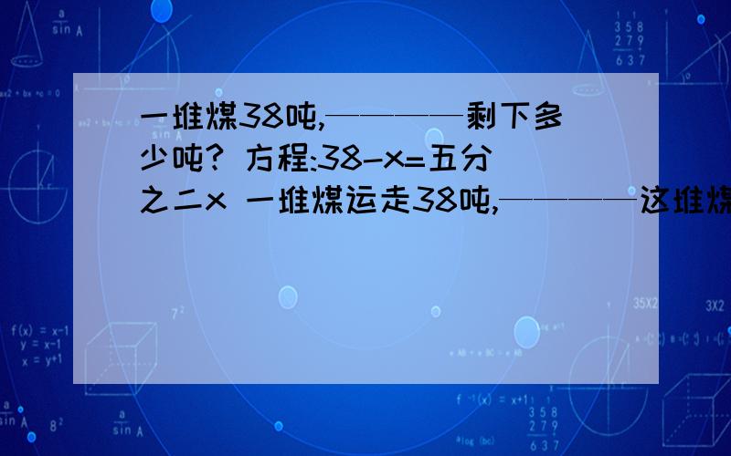 一堆煤38吨,————剩下多少吨? 方程:38-x=五分之二x 一堆煤运走38吨,————这堆煤有多少吨?方程：一堆煤38吨,————剩下多少吨? 方程:38-x=五分之二x一堆煤运走38吨,————这堆煤有