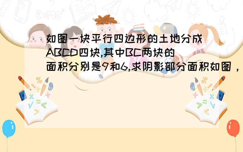 如图一块平行四边形的土地分成ABCD四块,其中BC两块的面积分别是9和6,求阴影部分面积如图，一块平行四边形的土地分成ABCD四块，其中BC两块的面积分别是9和6，求阴影部分面积 。