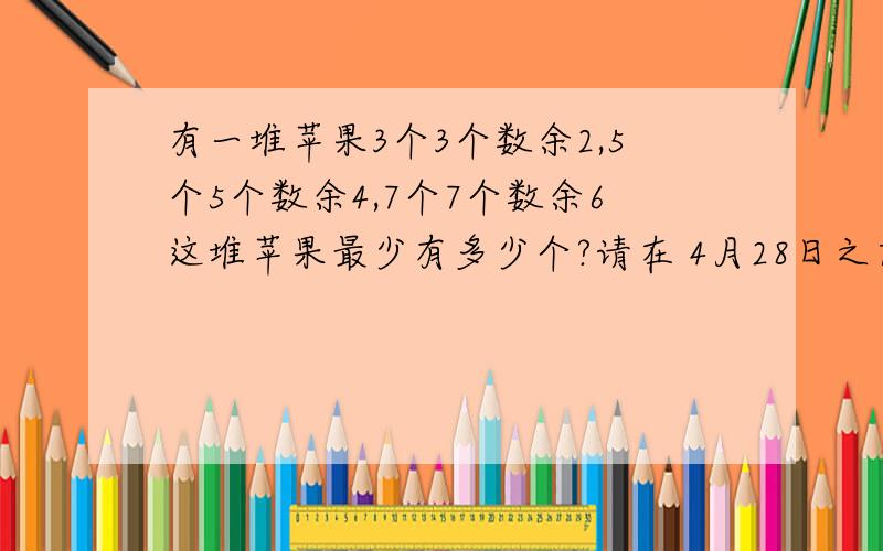 有一堆苹果3个3个数余2,5个5个数余4,7个7个数余6这堆苹果最少有多少个?请在 4月28日之前解决 好吗.才能得到奖励 thank you very much .