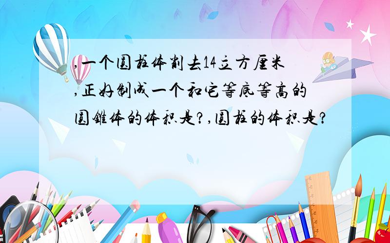 ,一个圆柱体削去14立方厘米,正好制成一个和它等底等高的圆锥体的体积是?,圆柱的体积是?