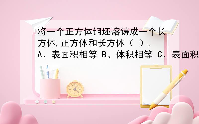 将一个正方体钢坯熔铸成一个长方体,正方体和长方体（ ）.A、表面积相等 B、体积相等 C、表面积和体积都不相等