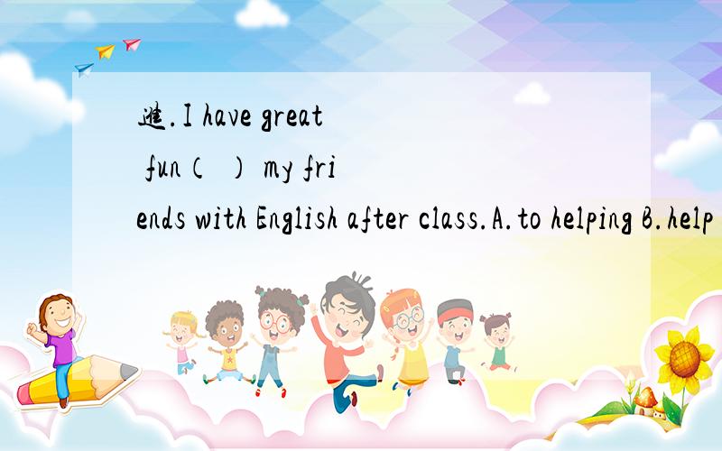 进.I have great fun（ ） my friends with English after class.A.to helping B.help C.to help D、helping——Welcome to the Xinxing Restaurant.——（ ）A.Let‘s goB、You’re welcomeC.It sounds good、D.Thanks