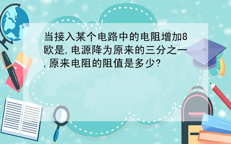 当接入某个电路中的电阻增加8欧是,电源降为原来的三分之一,原来电阻的阻值是多少?