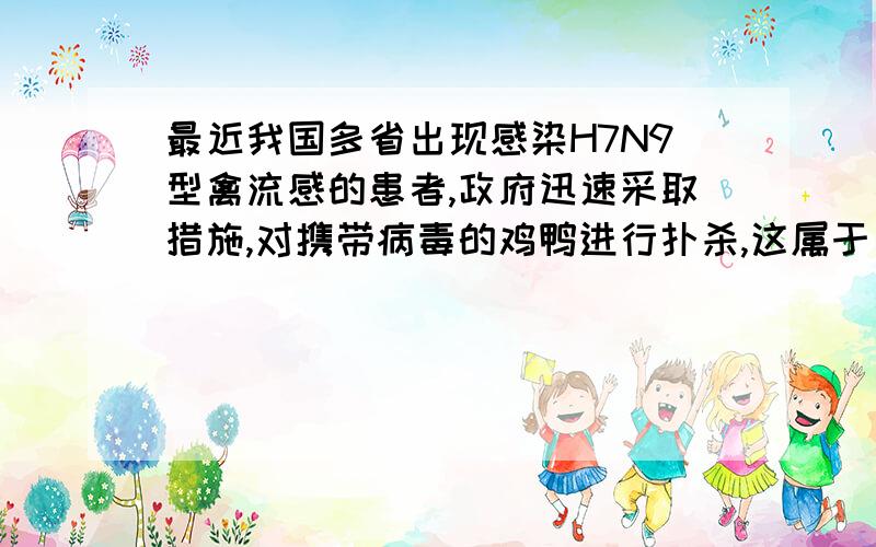 最近我国多省出现感染H7N9型禽流感的患者,政府迅速采取措施,对携带病毒的鸡鸭进行扑杀,这属于（ ）.初中传染病学的