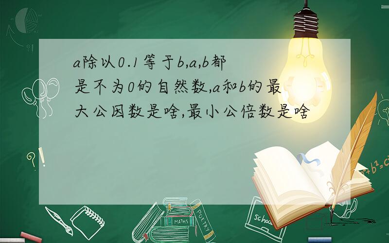 a除以0.1等于b,a,b都是不为0的自然数,a和b的最大公因数是啥,最小公倍数是啥