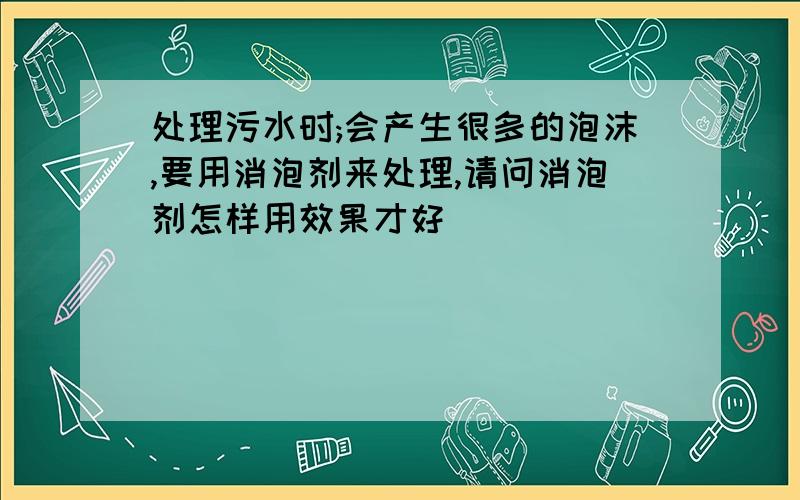 处理污水时;会产生很多的泡沫,要用消泡剂来处理,请问消泡剂怎样用效果才好