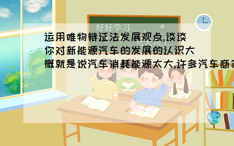 运用唯物辩证法发展观点,谈谈你对新能源汽车的发展的认识大概就是说汽车消耗能源太大,许多汽车商家加入新能源研发,但是他们对这样新能源了解还不完善技术不成熟等