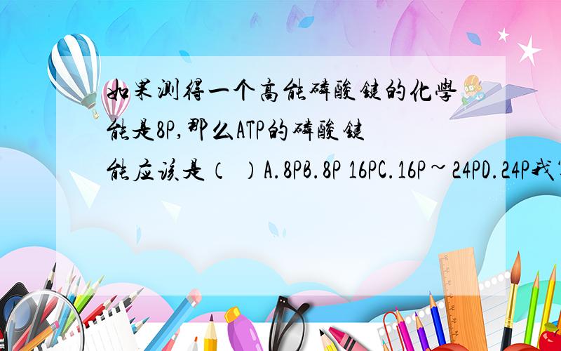 如果测得一个高能磷酸键的化学能是8P,那么ATP的磷酸键能应该是（ ）A.8PB.8P 16PC.16P~24PD.24P我算出是16P,可是没有选项.