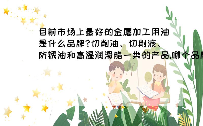 目前市场上最好的金属加工用油是什么品牌?切削油、切削液、防锈油和高温润滑脂一类的产品,哪个品牌最好我是重庆卖工业设备用润滑油的,最近涨价影响,业务收到很大影响,利润越来越低,