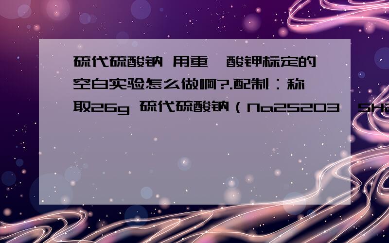 硫代硫酸钠 用重铬酸钾标定的空白实验怎么做啊?.配制：称取26g 硫代硫酸钠（Na2S2O3•5H2O）或16 g无水硫代硫酸钠,及0.2 g无水碳酸钠,加入适量新煮沸过的冷水使之溶解,并稀释至1000ml,混匀,