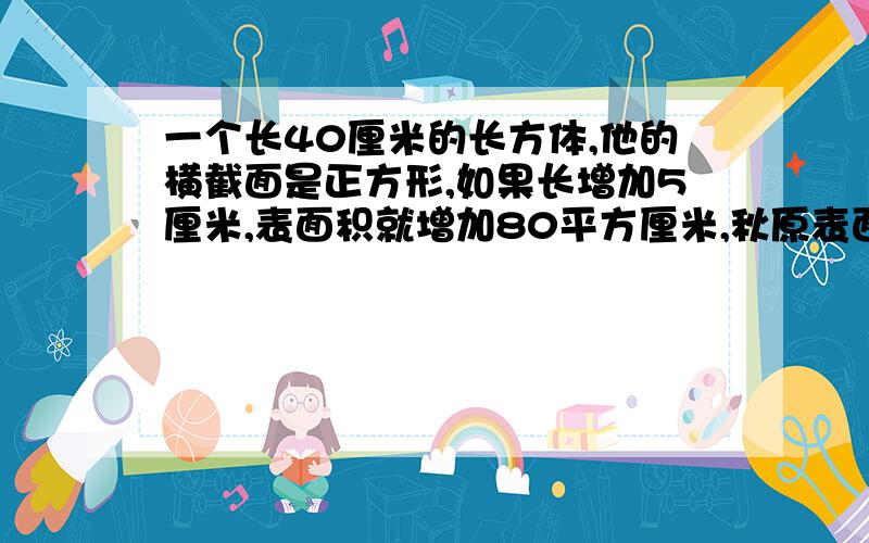 一个长40厘米的长方体,他的横截面是正方形,如果长增加5厘米,表面积就增加80平方厘米,秋原表面积和体积我想明白了，其实长增加5厘米只增加了4个相同的面，就用增加的平方80除以4=每个面