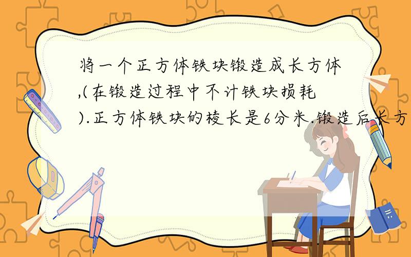 将一个正方体铁块锻造成长方体,(在锻造过程中不计铁块损耗).正方体铁块的棱长是6分米.锻造后长方体的高是4分米,长方体的底面积是多少平方分米?