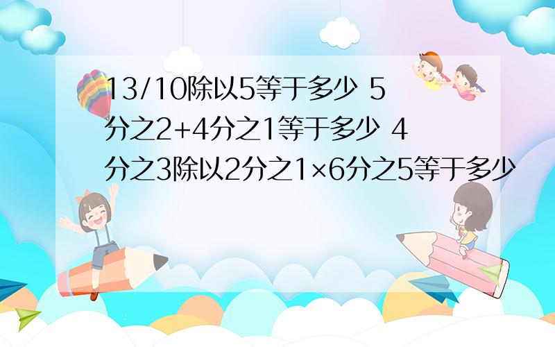 13/10除以5等于多少 5分之2+4分之1等于多少 4分之3除以2分之1×6分之5等于多少