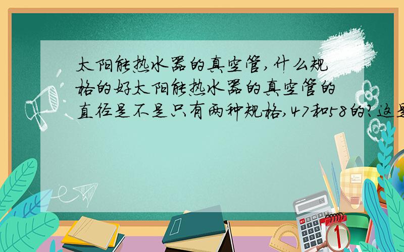 太阳能热水器的真空管,什么规格的好太阳能热水器的真空管的直径是不是只有两种规格,47和58的?这是说的是内径还是外径?那种规格的吸热效果好?是越粗越好还是越细越好?