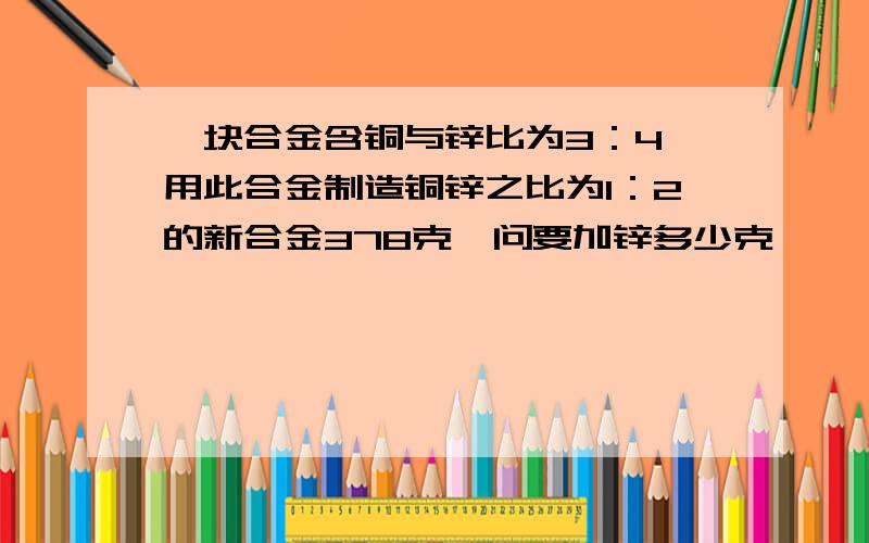 一块合金含铜与锌比为3：4,用此合金制造铜锌之比为1：2的新合金378克,问要加锌多少克