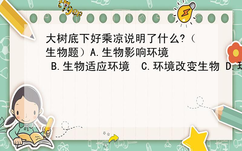 大树底下好乘凉说明了什么?（生物题）A.生物影响环境   B.生物适应环境  C.环境改变生物 D.环境制约生物