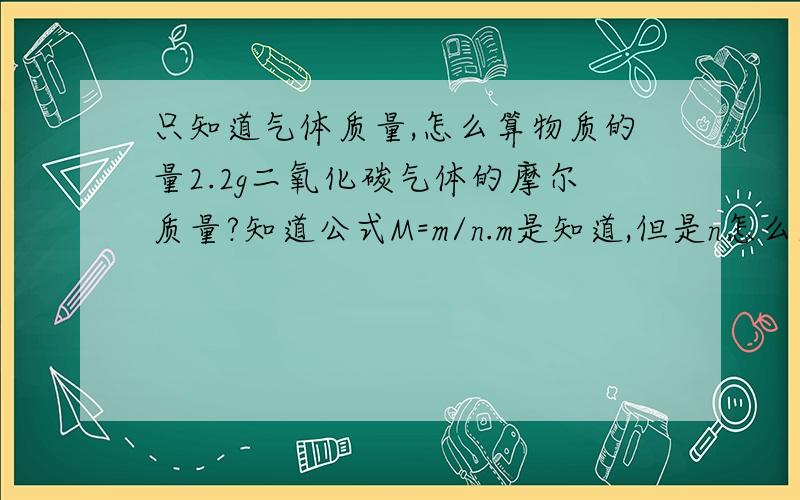 只知道气体质量,怎么算物质的量2.2g二氧化碳气体的摩尔质量?知道公式M=m/n.m是知道,但是n怎么求啊