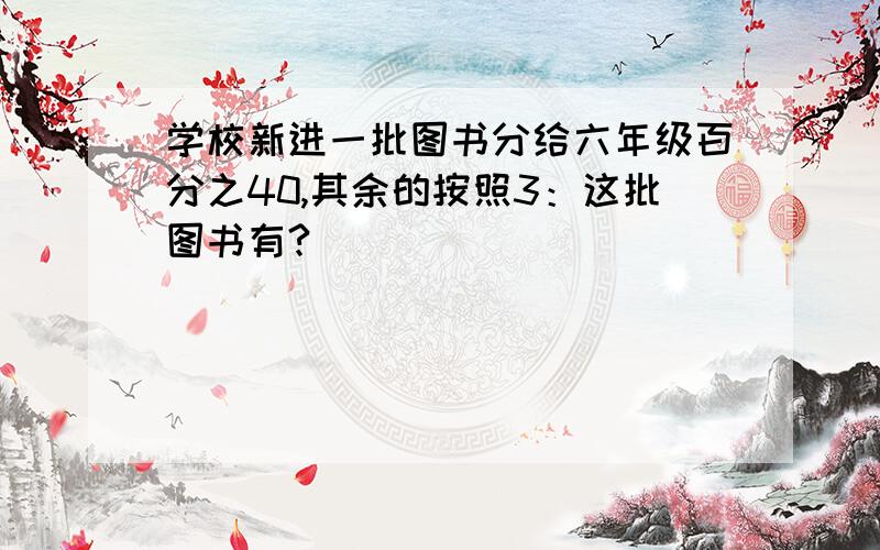 学校新进一批图书分给六年级百分之40,其余的按照3：这批图书有?