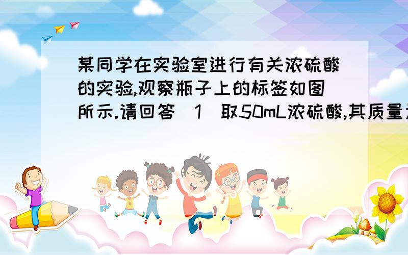 某同学在实验室进行有关浓硫酸的实验,观察瓶子上的标签如图所示.请回答（1）取50mL浓硫酸,其质量为多少克?含溶质硫酸多少克?（2）将50mL浓硫酸与250mL水均匀混合,所得稀硫酸的质量分数是