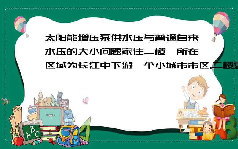 太阳能增压泵供水压与普通自来水压的大小问题家住二楼,所在区域为长江中下游一个小城市市区.二楼露台上有一个太阳能热水器,因出水没有水压,所以买了一个热水型增压泵,扬程为12还是18