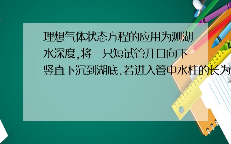 理想气体状态方程的应用为测湖水深度,将一只短试管开口向下竖直下沉到湖底.若进入管中水柱的长为管长的3/4,湖底水温7摄氏度,湖面水温17摄氏度,po=1.0*10^5pa,则湖深约多少米?