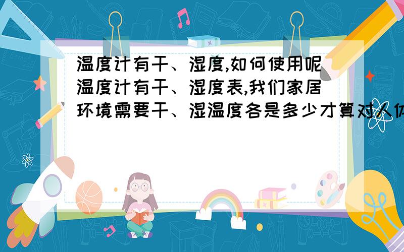 温度计有干、湿度,如何使用呢温度计有干、湿度表,我们家居环境需要干、湿温度各是多少才算对人体有益?回答详细点,说明原理.  谢谢!