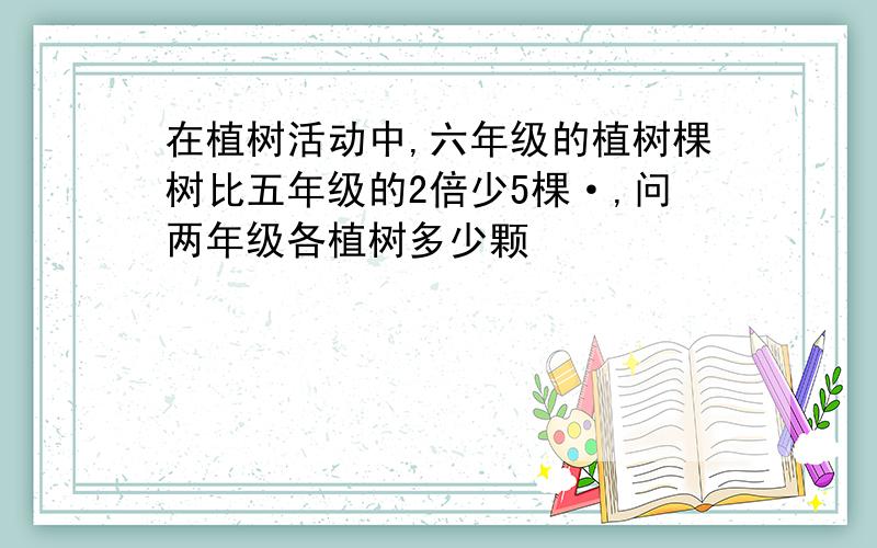 在植树活动中,六年级的植树棵树比五年级的2倍少5棵·,问两年级各植树多少颗