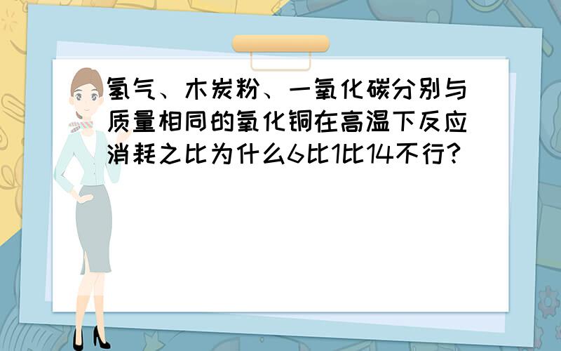 氢气、木炭粉、一氧化碳分别与质量相同的氧化铜在高温下反应消耗之比为什么6比1比14不行?