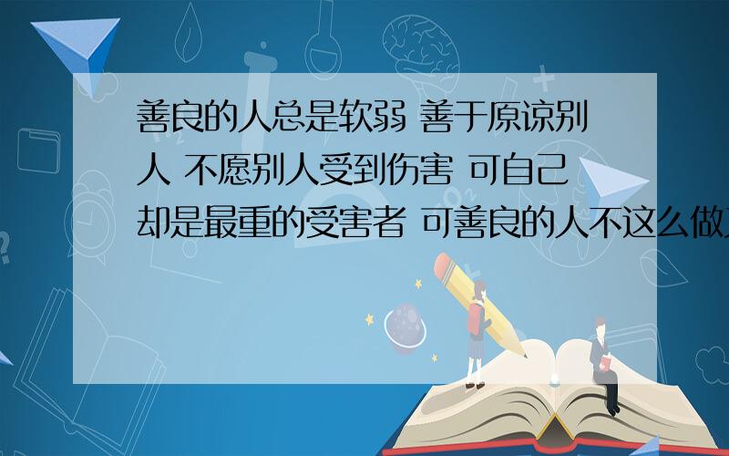 善良的人总是软弱 善于原谅别人 不愿别人受到伤害 可自己却是最重的受害者 可善良的人不这么做又会良心不安 那些恶人不择手段却依旧快乐当官的大部分都是会不择手段的人 善良是与生