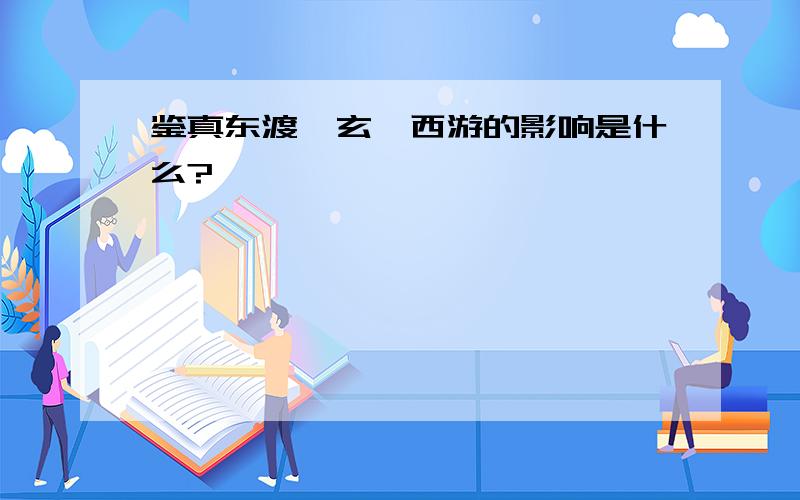 鉴真东渡、玄奘西游的影响是什么?