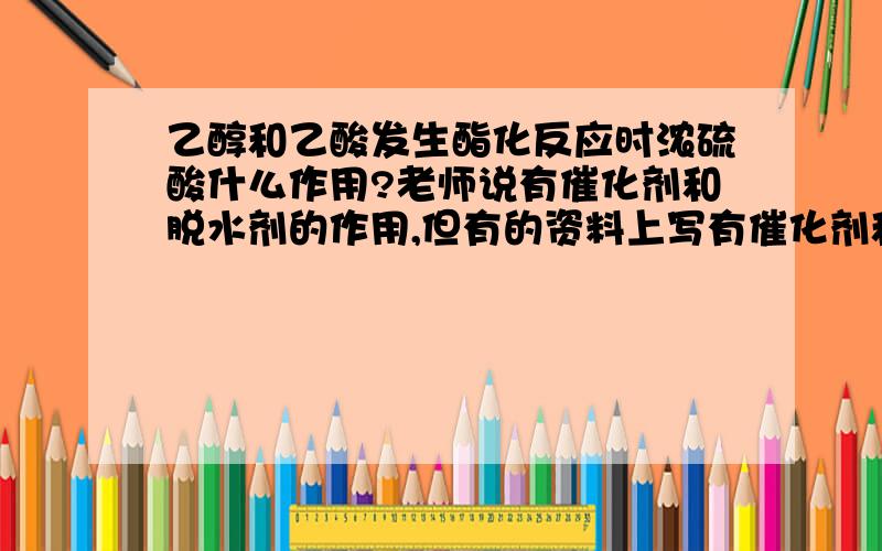 乙醇和乙酸发生酯化反应时浓硫酸什么作用?老师说有催化剂和脱水剂的作用,但有的资料上写有催化剂和吸水剂的作用,到底是什么作用?