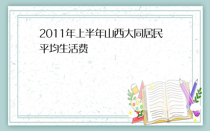 2011年上半年山西大同居民平均生活费