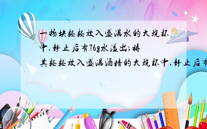 一物块轻轻放入盛满水的大烧杯中,静止后有76g水溢出；将其轻轻放入盛满酒精的大烧杯中,静止后有64g酒精溢出．已知酒精的密度是0.8×103kg/m3,则物块在水中物块的密度是?